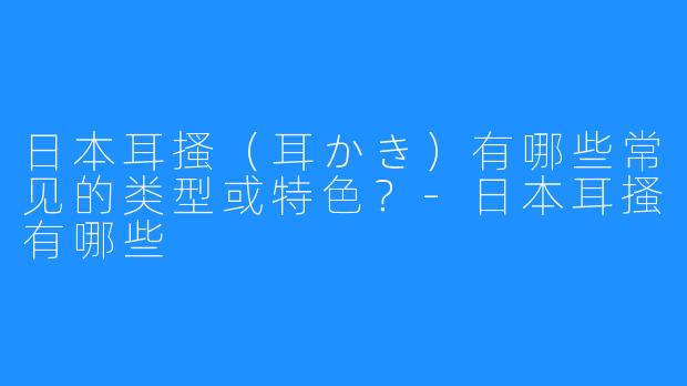 日本耳搔(耳かき)有哪些常见的类型或特色?-日本耳搔有哪些