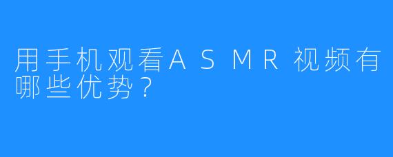 用手机观看ASMR视频有哪些优势？