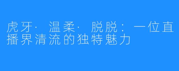 虎牙·温柔·脱脱:一位直播界清流的独特魅力