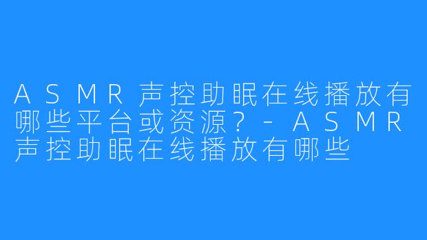 ASMR声控助眠在线播放有哪些平台或资源?-ASMR声控助眠在线播放有哪些