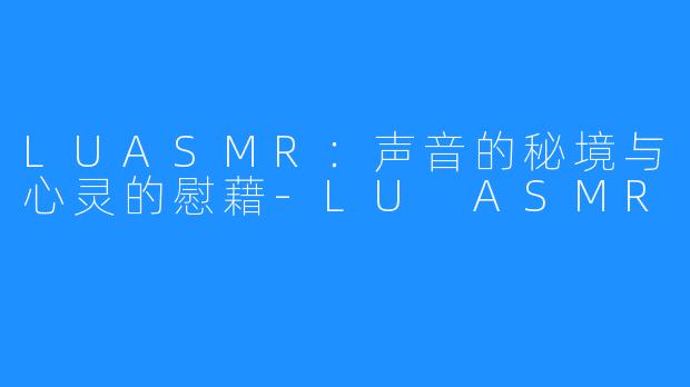 LUASMR:声音的秘境与心灵的慰藉-LU ASMR