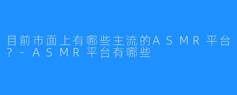 目前市面上有哪些主流的ASMR平台?-ASMR平台有哪些