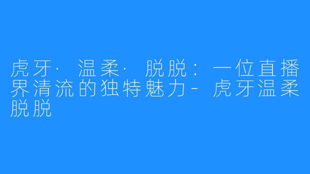 虎牙·温柔·脱脱:一位直播界清流的独特魅力-虎牙温柔脱脱