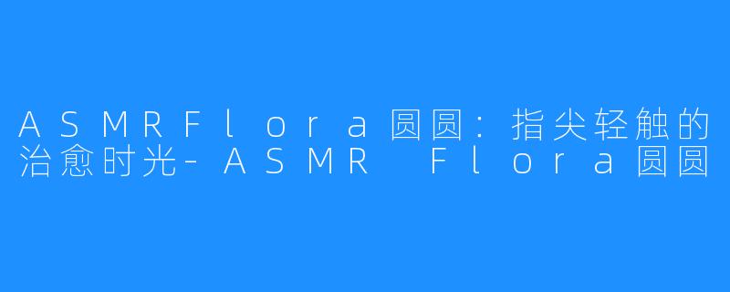 ASMRFlora圆圆:指尖轻触的治愈时光-ASMR Flora圆圆