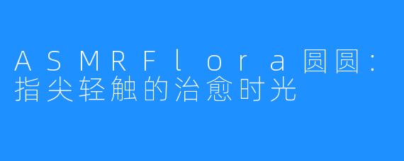 ASMRFlora圆圆:指尖轻触的治愈时光