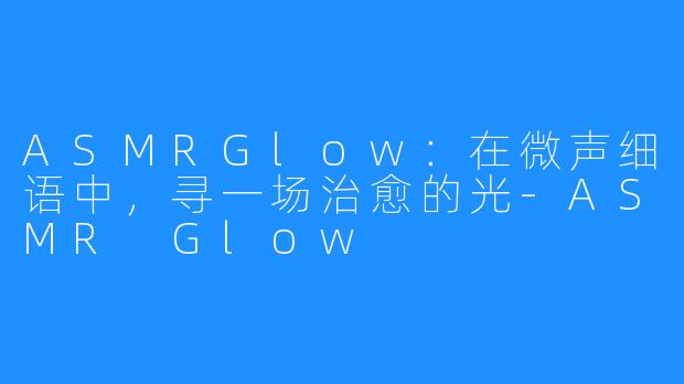 ASMRGlow：在微声细语中，寻一场治愈的光-ASMR Glow