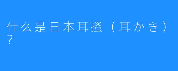 什么是日本耳搔（耳かき）？