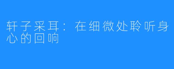 轩子采耳：在细微处聆听身心的回响