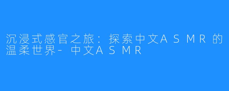 沉浸式感官之旅：探索中文ASMR的温柔世界-中文ASMR