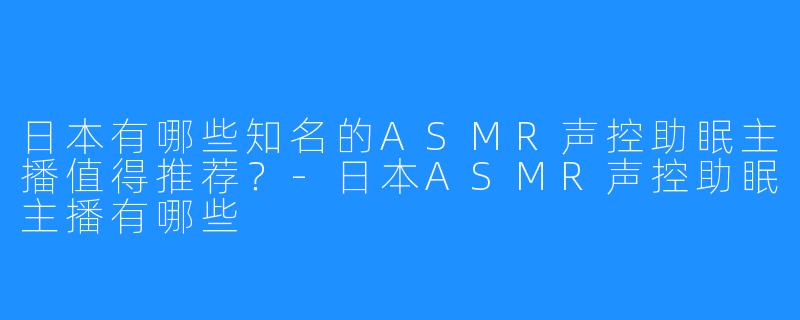 日本有哪些知名的ASMR声控助眠主播值得推荐？-日本ASMR声控助眠主播有哪些