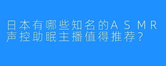 日本有哪些知名的ASMR声控助眠主播值得推荐？