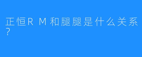 正恒RM和腿腿是什么关系？