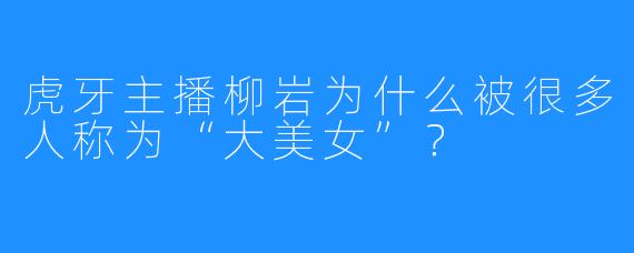 虎牙主播柳岩为什么被很多人称为“大美女”？
