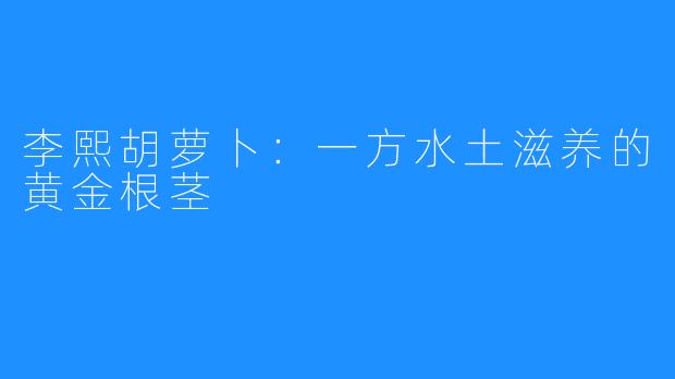 李熙胡萝卜:一方水土滋养的黄金根茎