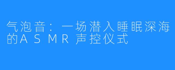 气泡音:一场潜入睡眠深海的ASMR声控仪式