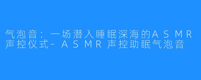 气泡音:一场潜入睡眠深海的ASMR声控仪式-ASMR声控助眠气泡音