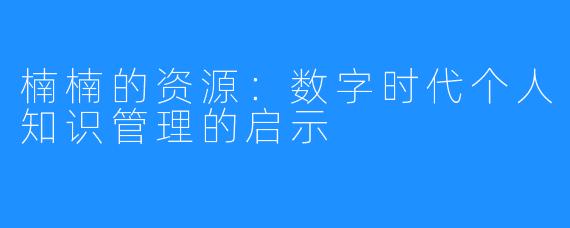 楠楠的资源:数字时代个人知识管理的启示