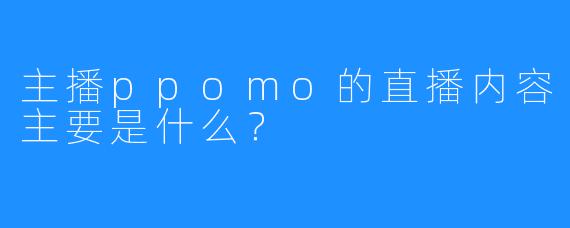 主播ppomo的直播内容主要是什么？