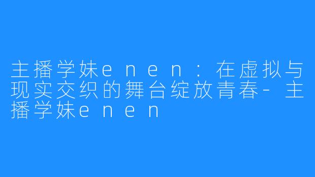 主播学妹enen：在虚拟与现实交织的舞台绽放青春-主播学妹enen