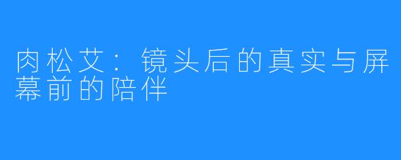 肉松艾：镜头后的真实与屏幕前的陪伴