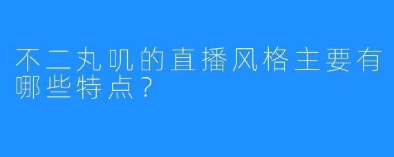 不二丸叽的直播风格主要有哪些特点？