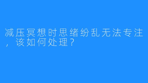 减压冥想时思绪纷乱无法专注，该如何处理？