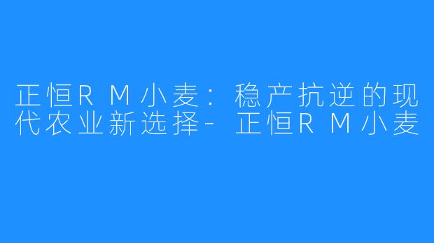 正恒RM小麦:稳产抗逆的现代农业新选择-正恒RM小麦