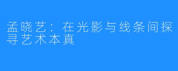 孟晓艺：在光影与线条间探寻艺术本真