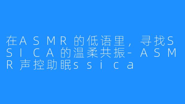 在ASMR的低语里，寻找SSICA的温柔共振-ASMR声控助眠ssica