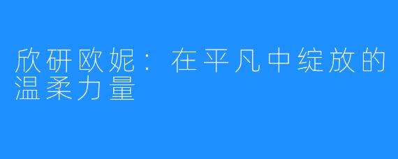 欣研欧妮:在平凡中绽放的温柔力量