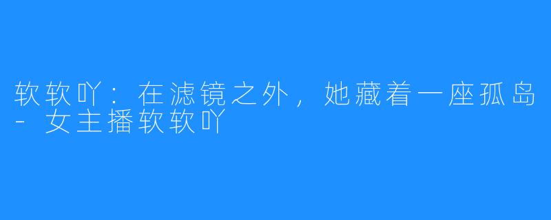 软软吖：在滤镜之外，她藏着一座孤岛-女主播软软吖