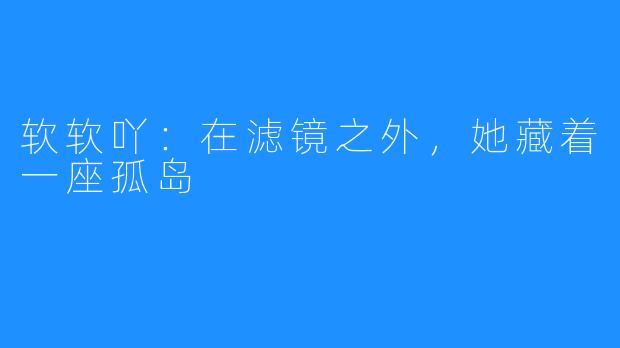 软软吖：在滤镜之外，她藏着一座孤岛