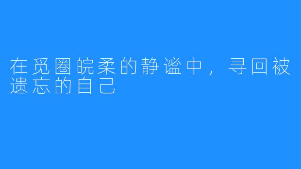 在觅圈皖柔的静谧中，寻回被遗忘的自己
