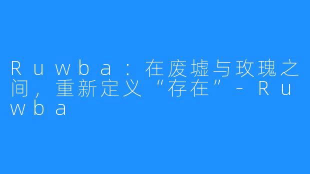 Ruwba:在废墟与玫瑰之间,重新定义“存在”-Ruwba
