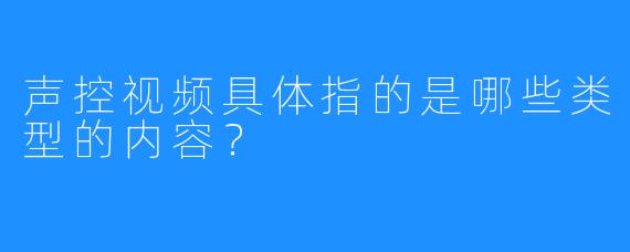 声控视频具体指的是哪些类型的内容?