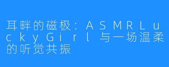 耳畔的磁极:ASMRLuckyGirl与一场温柔的听觉共振