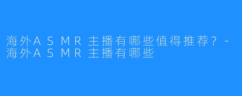 海外ASMR主播有哪些值得推荐？-海外ASMR主播有哪些