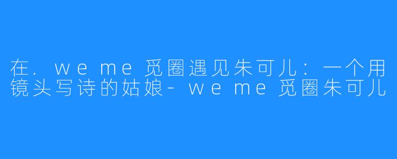 在.weme觅圈遇见朱可儿:一个用镜头写诗的姑娘-weme觅圈朱可儿