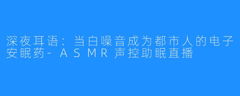 深夜耳语:当白噪音成为都市人的电子安眠药-ASMR声控助眠直播