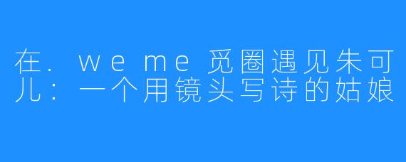在.weme觅圈遇见朱可儿:一个用镜头写诗的姑娘