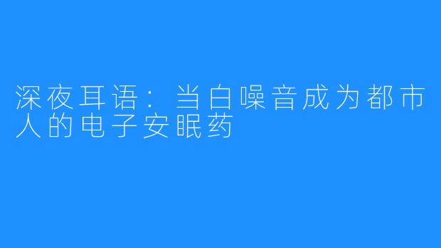 深夜耳语:当白噪音成为都市人的电子安眠药