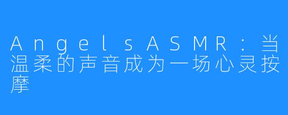 AngelsASMR:当温柔的声音成为一场心灵按摩