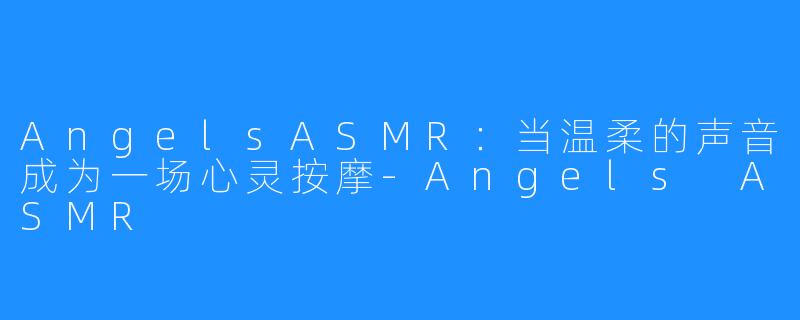 AngelsASMR:当温柔的声音成为一场心灵按摩-Angels ASMR
